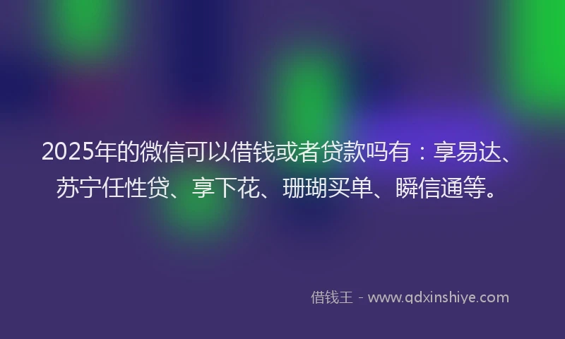 2025年的微信可以借钱或者贷款吗有：享易达、苏宁任性贷、享下花、珊瑚买单、瞬信通等。