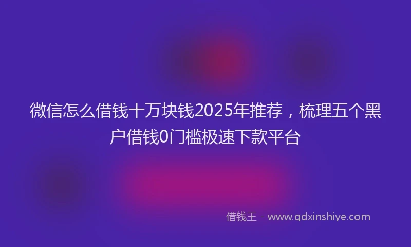 微信怎么借钱十万块钱2025年推荐，梳理五个黑户借钱0门槛极速下款平台