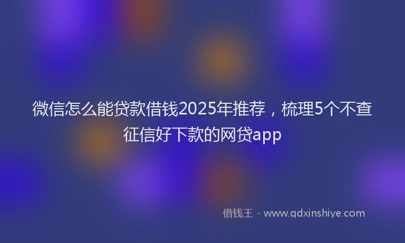 微信怎么能贷款借钱2025年推荐，梳理5个不查征信好下款的网贷app