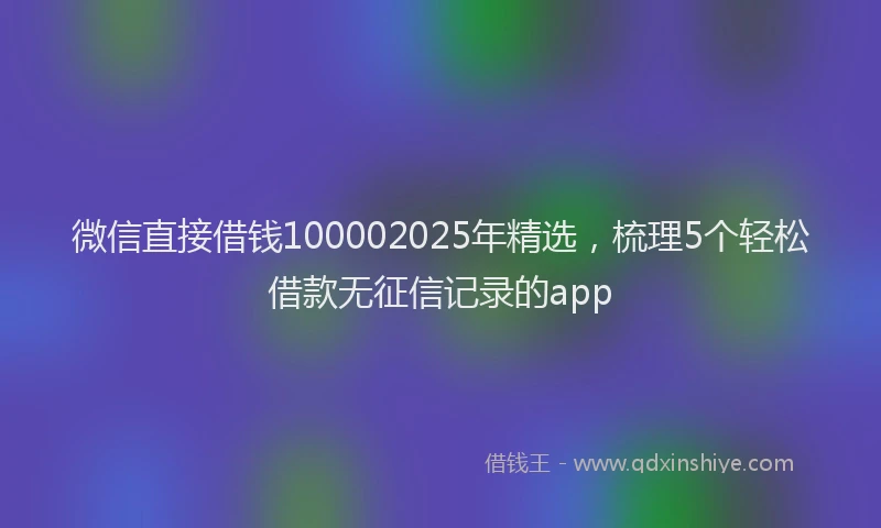 微信直接借钱100002025年精选，梳理5个轻松借款无征信记录的app
