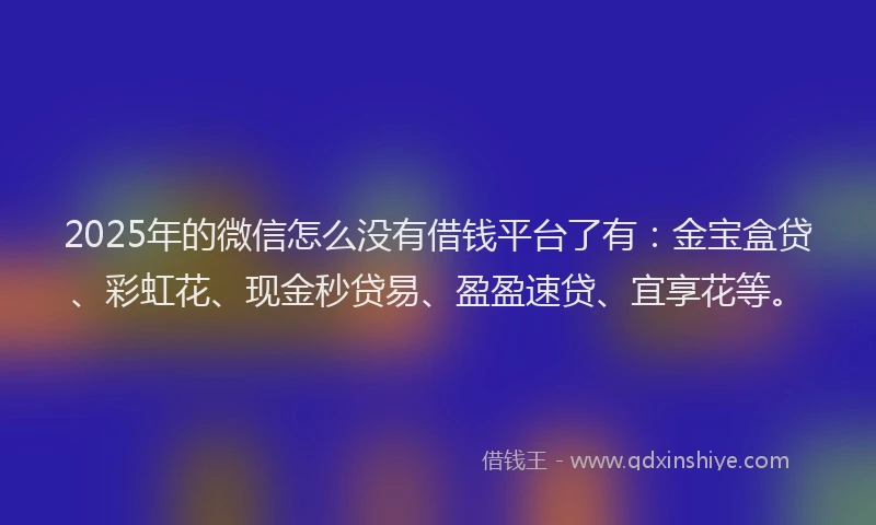 2025年的微信怎么没有借钱平台了有：金宝盒贷、彩虹花、现金秒贷易、盈盈速贷、宜享花等。