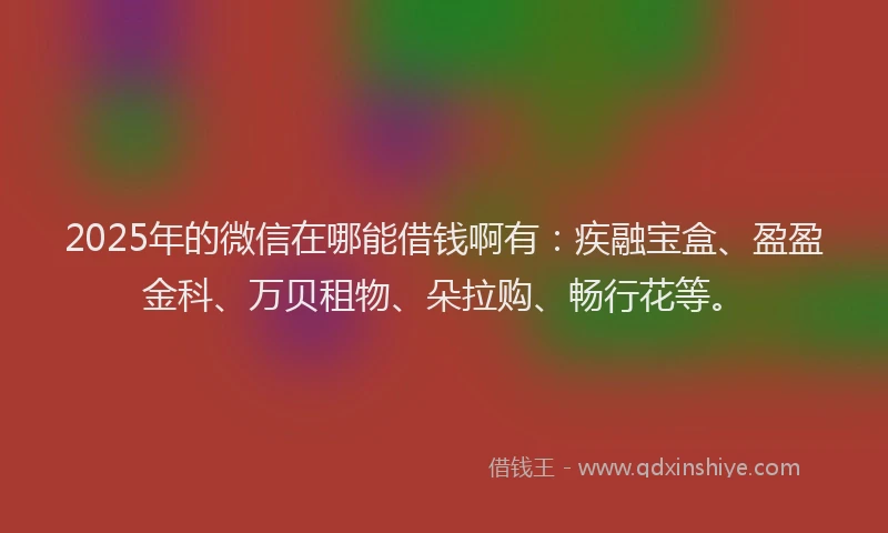 2025年的微信在哪能借钱啊有：疾融宝盒、盈盈金科、万贝租物、朵拉购、畅行花等。