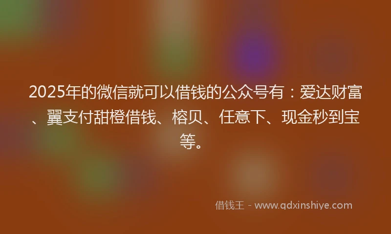 2025年的微信就可以借钱的公众号有：爱达财富、翼支付甜橙借钱、榕贝、任意下、现金秒到宝等。