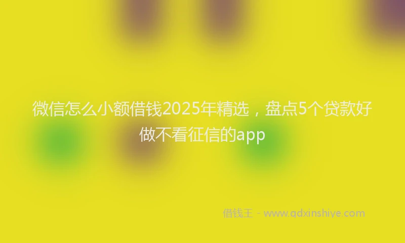 微信怎么小额借钱2025年精选，盘点5个贷款好做不看征信的app