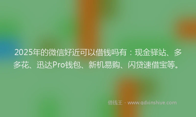 2025年的微信好近可以借钱吗有：现金驿站、多多花、迅达Pro钱包、新机易购、闪贷速借宝等。