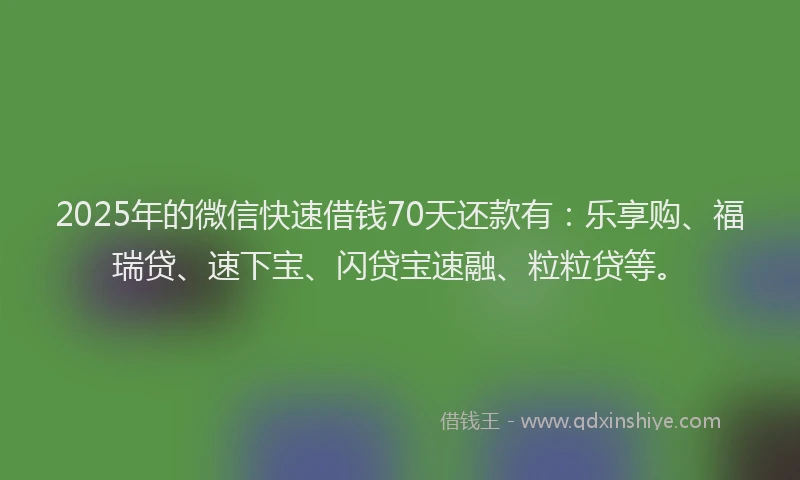 2025年的微信快速借钱70天还款有：乐享购、福瑞贷、速下宝、闪贷宝速融、粒粒贷等。