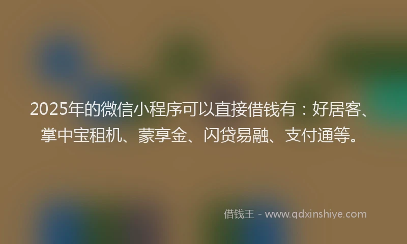 2025年的微信小程序可以直接借钱有：好居客、掌中宝租机、蒙享金、闪贷易融、支付通等。
