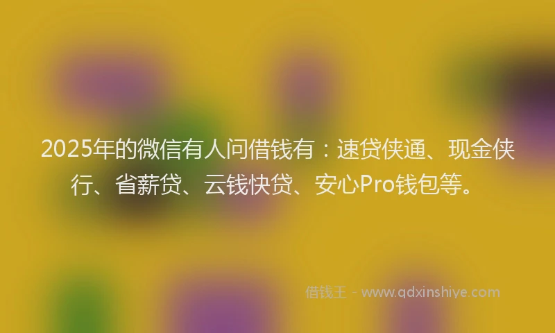 2025年的微信有人问借钱有：速贷侠通、现金侠行、省薪贷、云钱快贷、安心Pro钱包等。