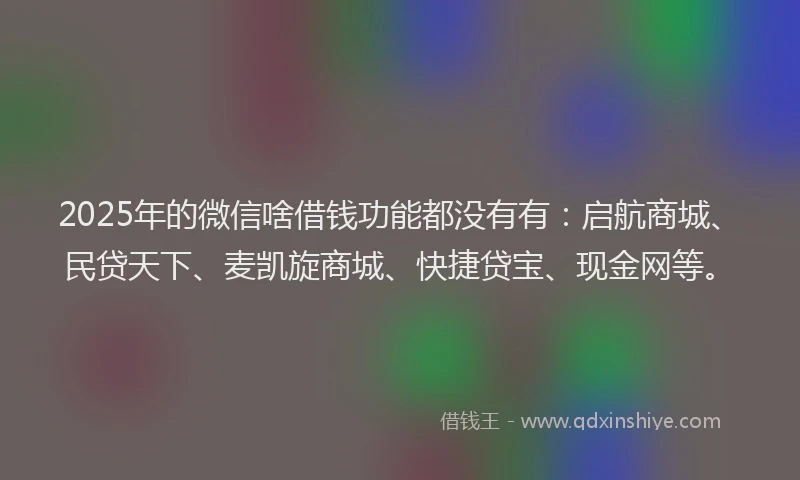 2025年的微信啥借钱功能都没有有：启航商城、民贷天下、麦凯旋商城、快捷贷宝、现金网等。