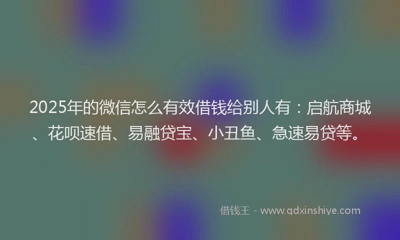 2025年的微信怎么有效借钱给别人有：启航商城、花呗速借、易融贷宝、小丑鱼、急速易贷等。