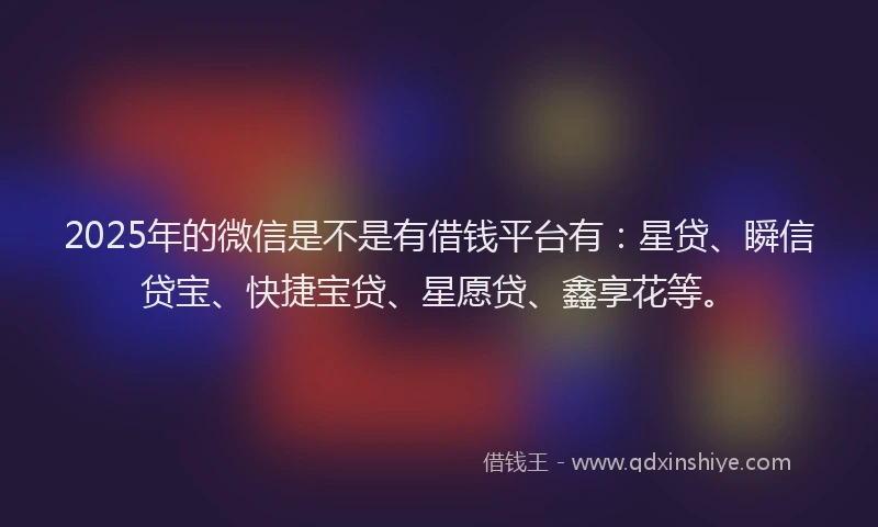 2025年的微信是不是有借钱平台有：星贷、瞬信贷宝、快捷宝贷、星愿贷、鑫享花等。