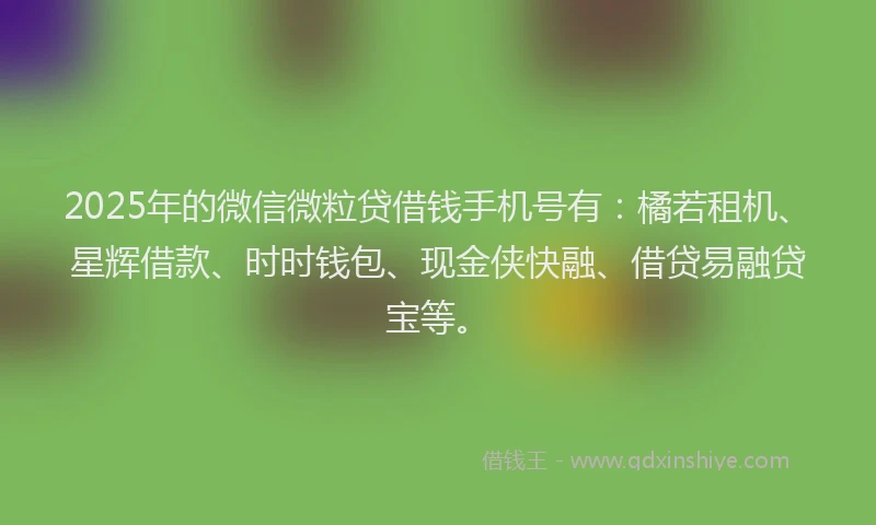 2025年的微信微粒贷借钱手机号有：橘若租机、星辉借款、时时钱包、现金侠快融、借贷易融贷宝等。