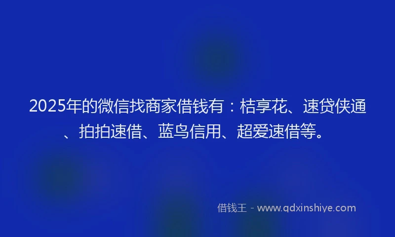 2025年的微信找商家借钱有：桔享花、速贷侠通、拍拍速借、蓝鸟信用、超爱速借等。