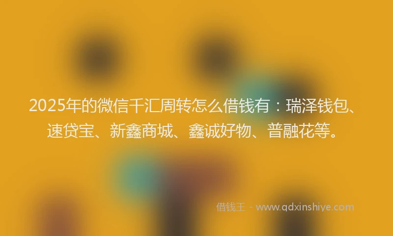 2025年的微信千汇周转怎么借钱有：瑞泽钱包、速贷宝、新鑫商城、鑫诚好物、普融花等。