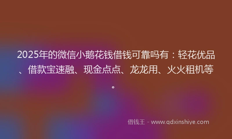 2025年的微信小鹅花钱借钱可靠吗有：轻花优品、借款宝速融、现金点点、龙龙用、火火租机等。