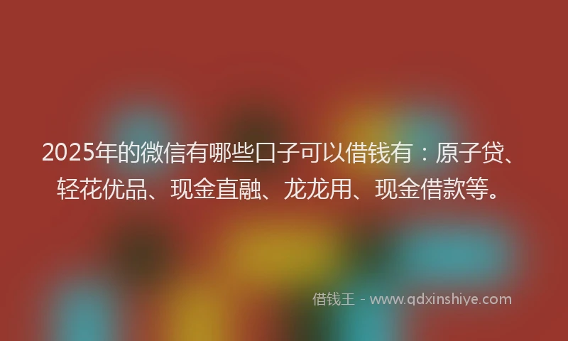 2025年的微信有哪些口子可以借钱有：原子贷、轻花优品、现金直融、龙龙用、现金借款等。