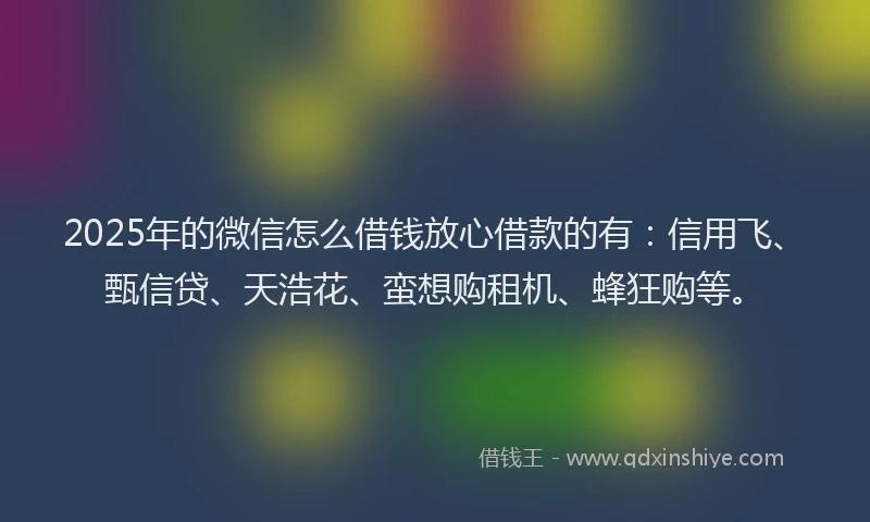 2025年的微信怎么借钱放心借款的有：信用飞、甄信贷、天浩花、蛮想购租机、蜂狂购等。