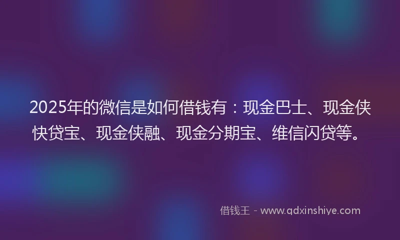 2025年的微信是如何借钱有：现金巴士、现金侠快贷宝、现金侠融、现金分期宝、维信闪贷等。