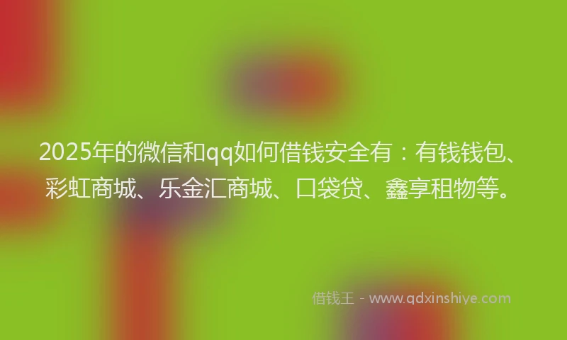2025年的微信和qq如何借钱安全有：有钱钱包、彩虹商城、乐金汇商城、口袋贷、鑫享租物等。