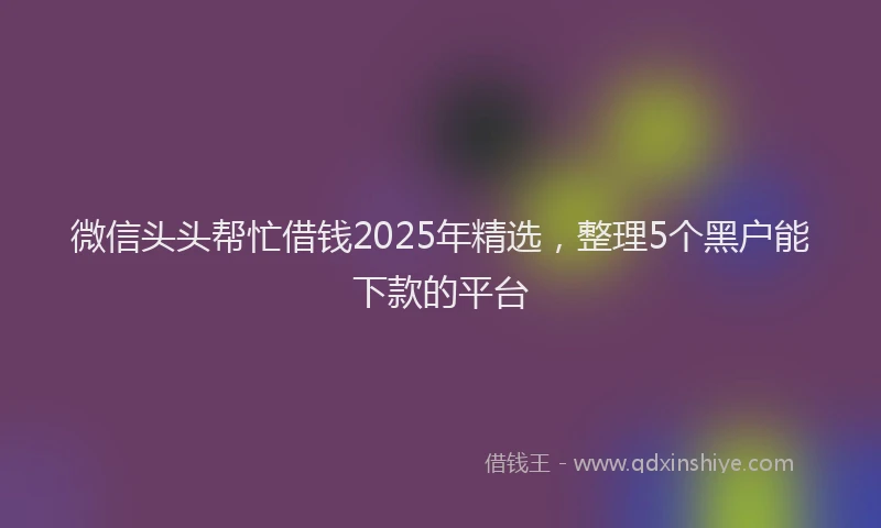 微信头头帮忙借钱2025年精选，整理5个黑户能下款的平台