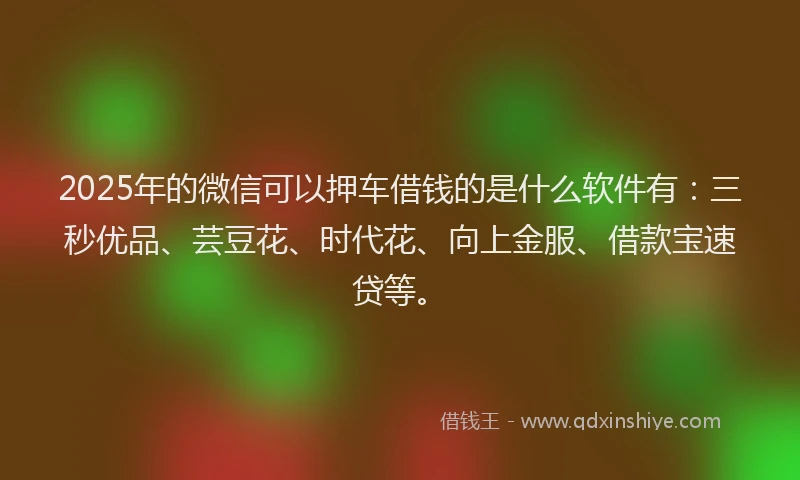 2025年的微信可以押车借钱的是什么软件有：三秒优品、芸豆花、时代花、向上金服、借款宝速贷等。