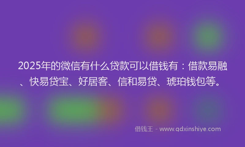 2025年的微信有什么贷款可以借钱有：借款易融、快易贷宝、好居客、信和易贷、琥珀钱包等。
