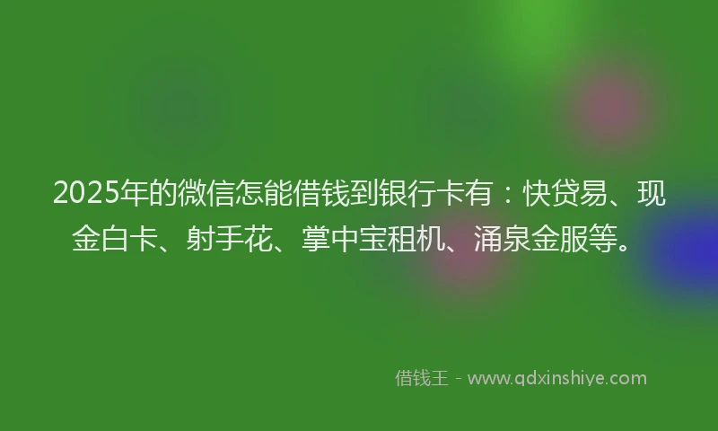 2025年的微信怎能借钱到银行卡有：快贷易、现金白卡、射手花、掌中宝租机、涌泉金服等。