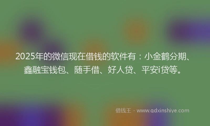 2025年的微信现在借钱的软件有：小金鹤分期、鑫融宝钱包、随手借、好人贷、平安i贷等。