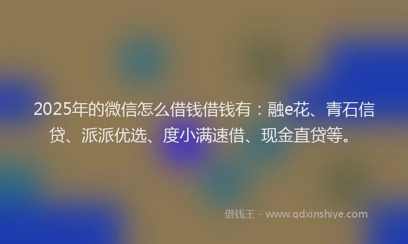 2025年的微信怎么借钱借钱有:融e花、青石信贷、派派优选、度小满速借、现金直贷等。