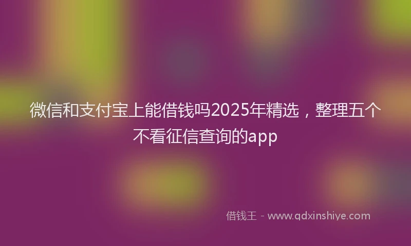微信和支付宝上能借钱吗2025年精选，整理五个不看征信查询的app