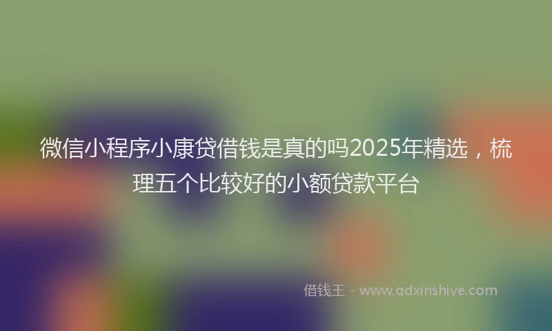 微信小程序小康贷借钱是真的吗2025年精选，梳理五个比较好的小额贷款平台
