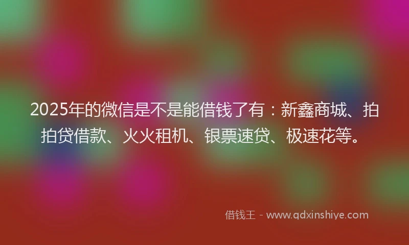2025年的微信是不是能借钱了有：新鑫商城、拍拍贷借款、火火租机、银票速贷、极速花等。