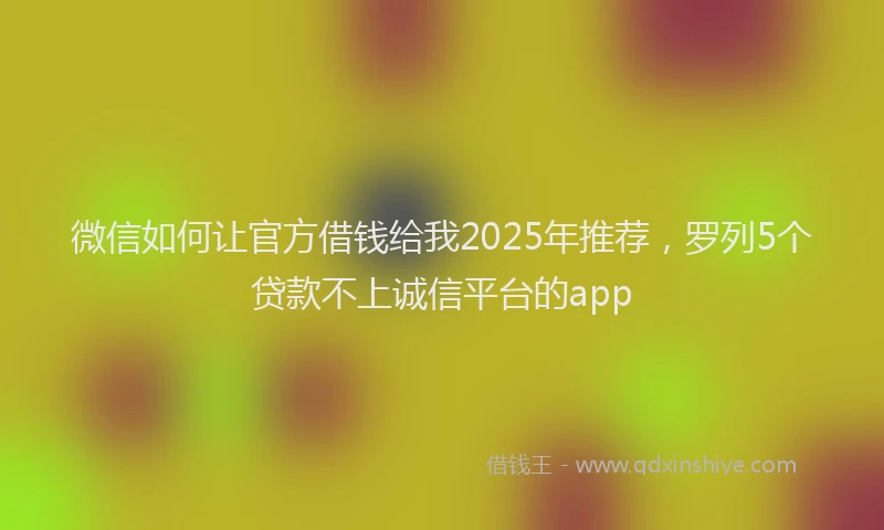 微信如何让官方借钱给我2025年推荐，罗列5个贷款不上诚信平台的app