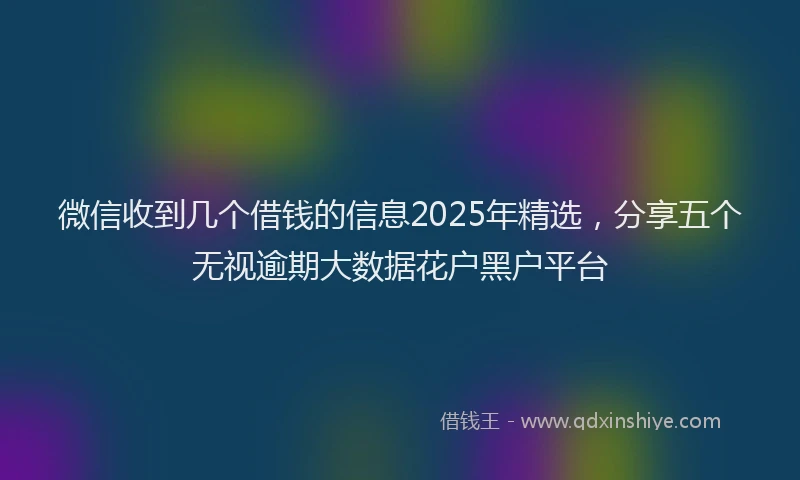 微信收到几个借钱的信息2025年精选，分享五个无视逾期大数据花户黑户平台