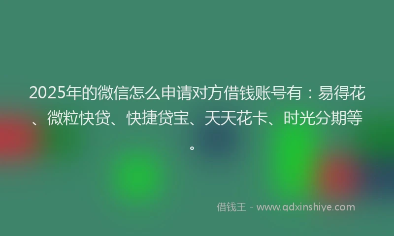 2025年的微信怎么申请对方借钱账号有：易得花、微粒快贷、快捷贷宝、天天花卡、时光分期等。