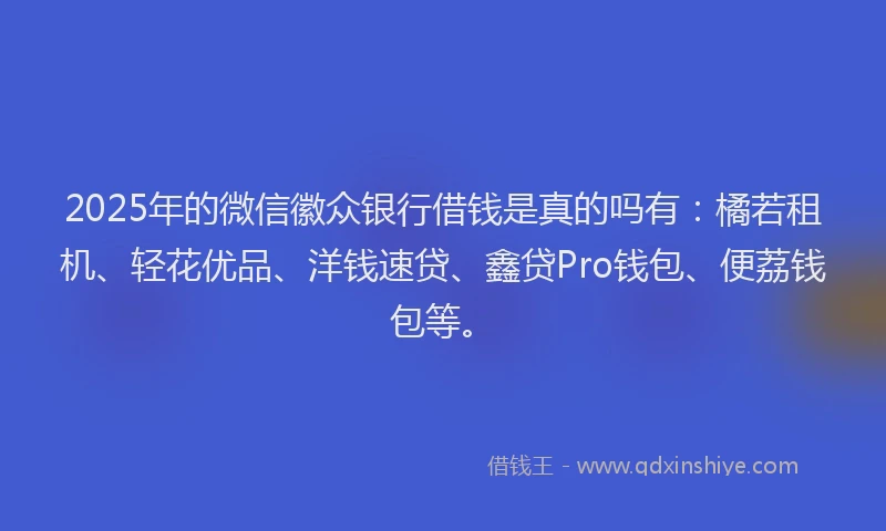 2025年的微信徽众银行借钱是真的吗有：橘若租机、轻花优品、洋钱速贷、鑫贷Pro钱包、便荔钱包等。