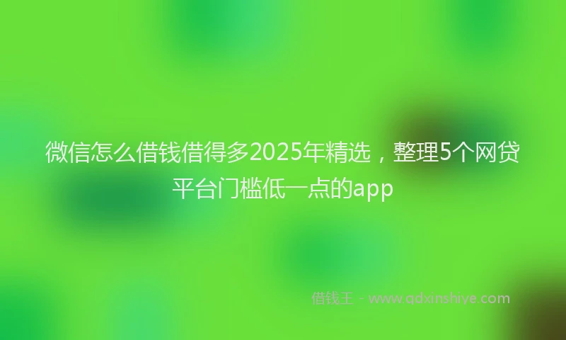 微信怎么借钱借得多2025年精选，整理5个网贷平台门槛低一点的app