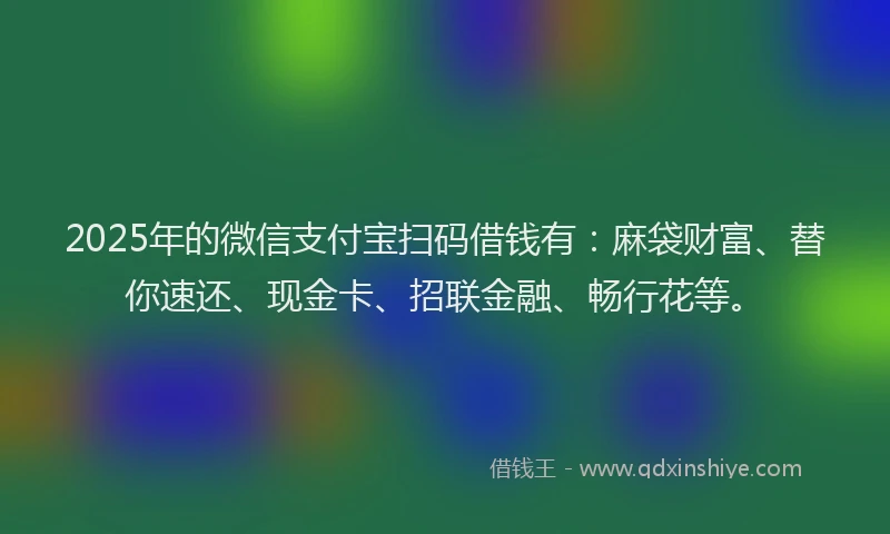2025年的微信支付宝扫码借钱有：麻袋财富、替你速还、现金卡、招联金融、畅行花等。