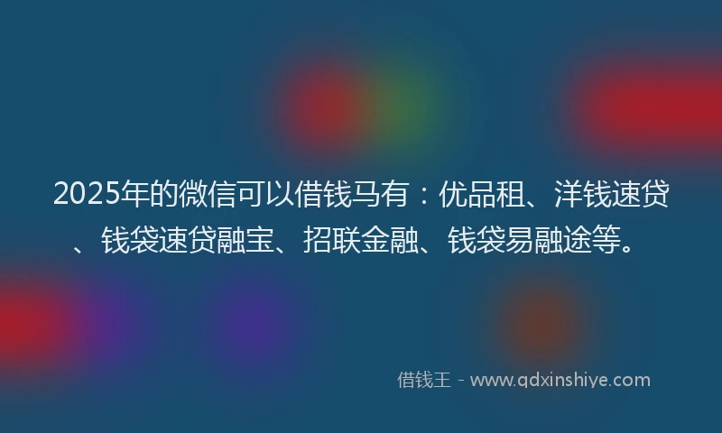 2025年的微信可以借钱马有：优品租、洋钱速贷、钱袋速贷融宝、招联金融、钱袋易融途等。