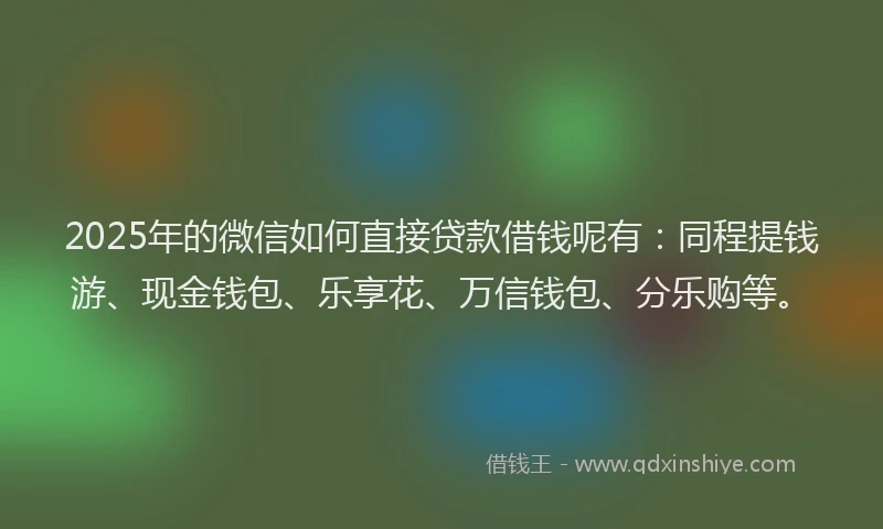 2025年的微信如何直接贷款借钱呢有：同程提钱游、现金钱包、乐享花、万信钱包、分乐购等。