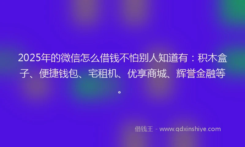 2025年的微信怎么借钱不怕别人知道有：积木盒子、便捷钱包、宅租机、优享商城、辉誉金融等。