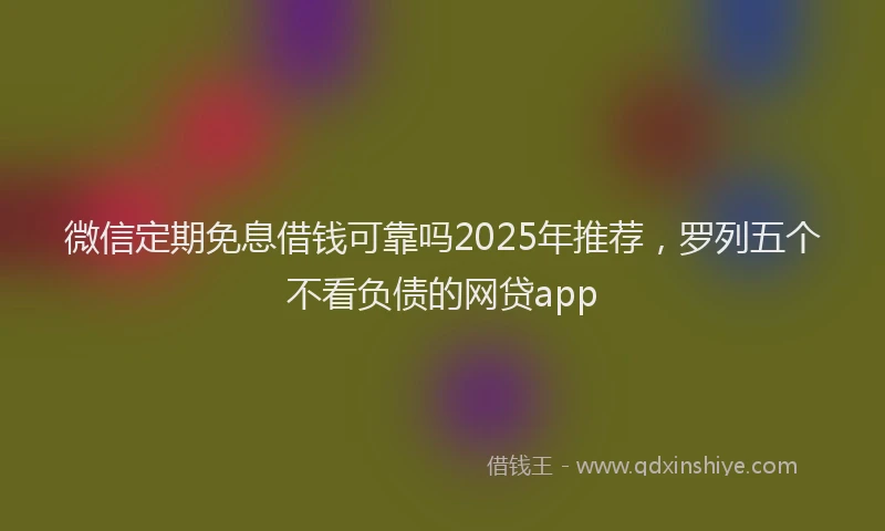 微信定期免息借钱可靠吗2025年推荐，罗列五个不看负债的网贷app