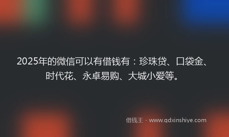 2025年的微信可以有借钱有：珍珠贷、口袋金、时代花、永卓易购、大城小爱等。