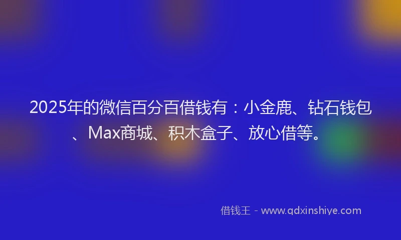 2025年的微信百分百借钱有：小金鹿、钻石钱包、Max商城、积木盒子、放心借等。