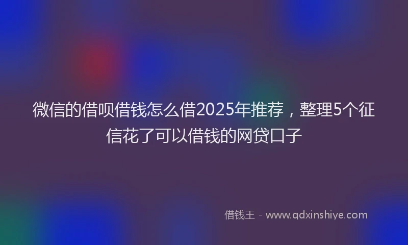 微信的借呗借钱怎么借2025年推荐，整理5个征信花了可以借钱的网贷口子