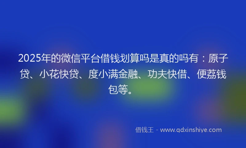 2025年的微信平台借钱划算吗是真的吗有：原子贷、小花快贷、度小满金融、功夫快借、便荔钱包等。
