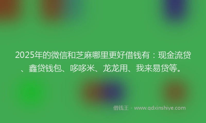 2025年的微信和芝麻哪里更好借钱有：现金流贷、鑫贷钱包、哆哆米、龙龙用、我来易贷等。