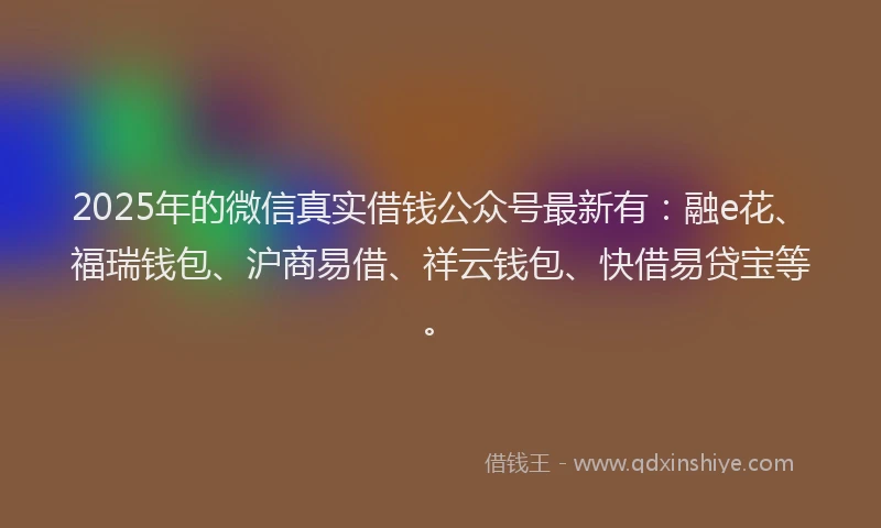 2025年的微信真实借钱公众号最新有：融e花、福瑞钱包、沪商易借、祥云钱包、快借易贷宝等。