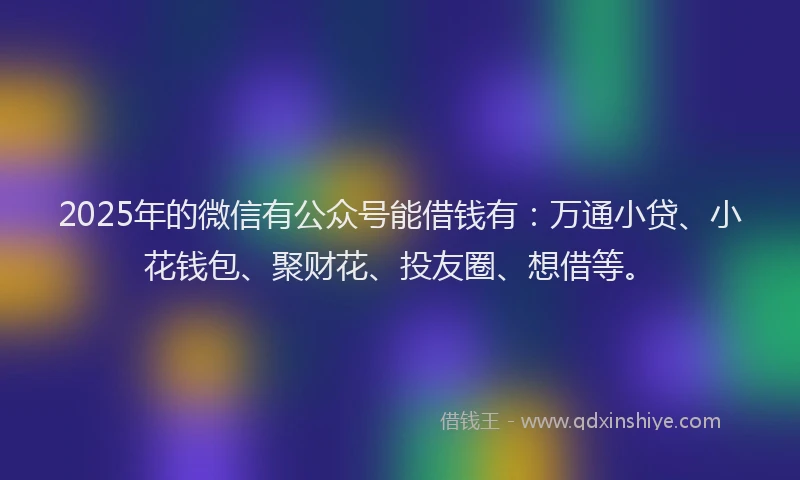 2025年的微信有公众号能借钱有：万通小贷、小花钱包、聚财花、投友圈、想借等。