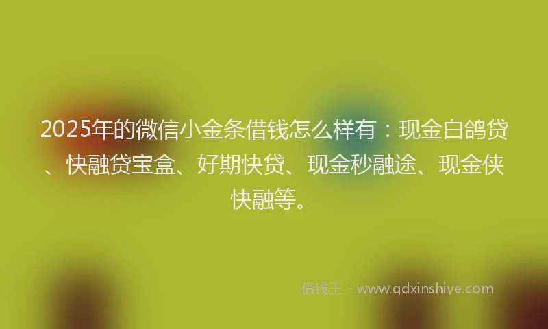 2025年的微信小金条借钱怎么样有：现金白鸽贷、快融贷宝盒、好期快贷、现金秒融途、现金侠快融等。